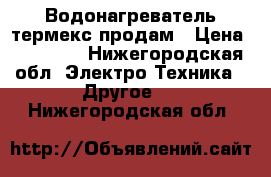 Водонагреватель термекс продам › Цена ­ 10 000 - Нижегородская обл. Электро-Техника » Другое   . Нижегородская обл.